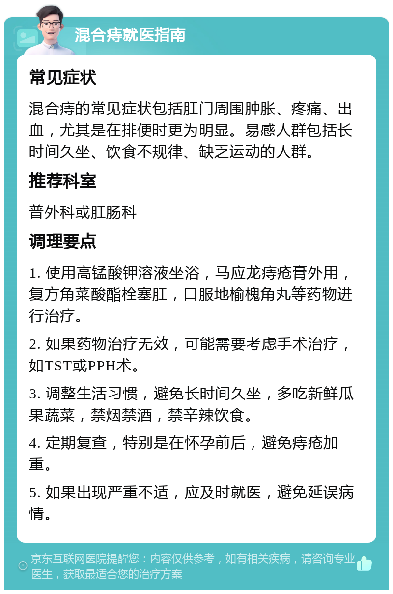 混合痔就医指南 常见症状 混合痔的常见症状包括肛门周围肿胀、疼痛、出血，尤其是在排便时更为明显。易感人群包括长时间久坐、饮食不规律、缺乏运动的人群。 推荐科室 普外科或肛肠科 调理要点 1. 使用高锰酸钾溶液坐浴，马应龙痔疮膏外用，复方角菜酸酯栓塞肛，口服地榆槐角丸等药物进行治疗。 2. 如果药物治疗无效，可能需要考虑手术治疗，如TST或PPH术。 3. 调整生活习惯，避免长时间久坐，多吃新鲜瓜果蔬菜，禁烟禁酒，禁辛辣饮食。 4. 定期复查，特别是在怀孕前后，避免痔疮加重。 5. 如果出现严重不适，应及时就医，避免延误病情。