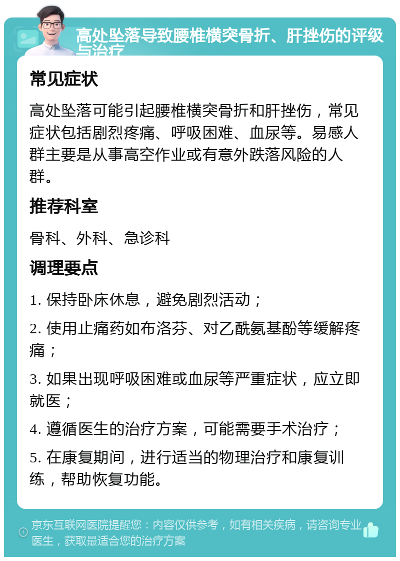 高处坠落导致腰椎横突骨折、肝挫伤的评级与治疗 常见症状 高处坠落可能引起腰椎横突骨折和肝挫伤，常见症状包括剧烈疼痛、呼吸困难、血尿等。易感人群主要是从事高空作业或有意外跌落风险的人群。 推荐科室 骨科、外科、急诊科 调理要点 1. 保持卧床休息，避免剧烈活动； 2. 使用止痛药如布洛芬、对乙酰氨基酚等缓解疼痛； 3. 如果出现呼吸困难或血尿等严重症状，应立即就医； 4. 遵循医生的治疗方案，可能需要手术治疗； 5. 在康复期间，进行适当的物理治疗和康复训练，帮助恢复功能。