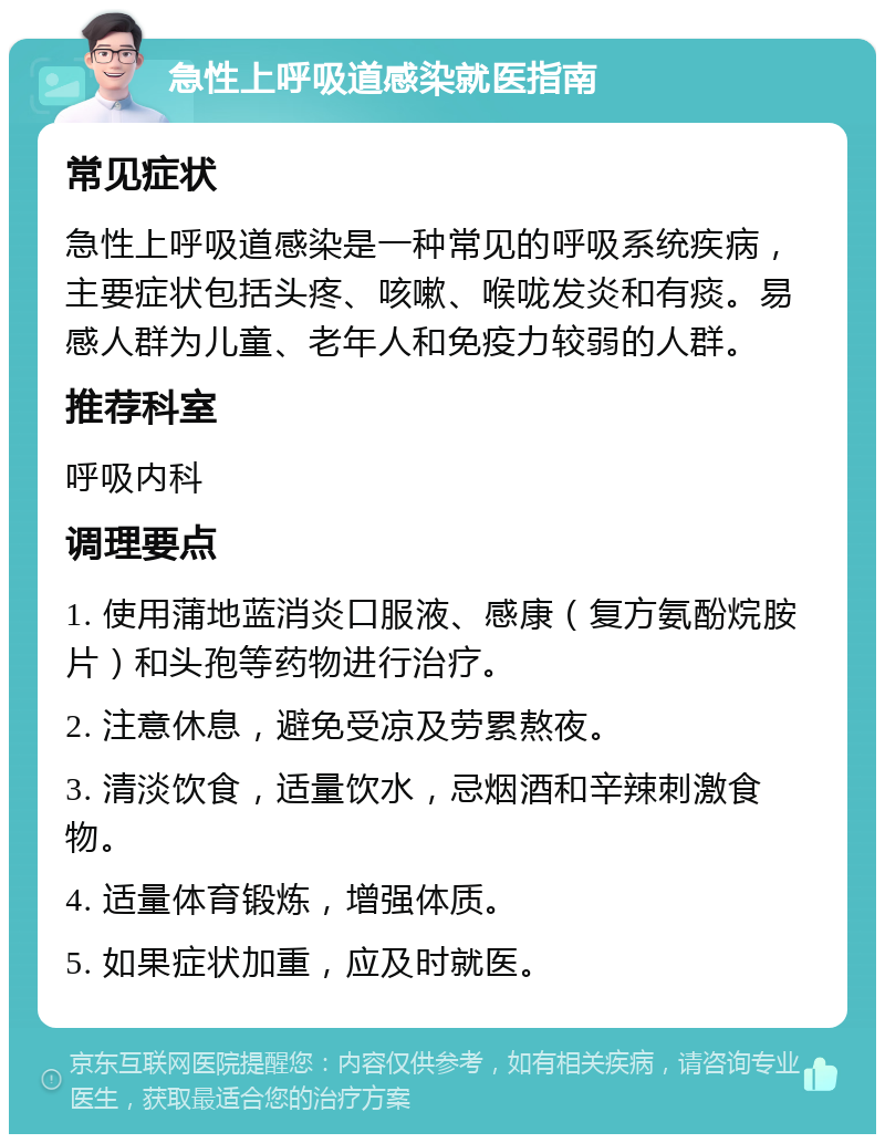 急性上呼吸道感染就医指南 常见症状 急性上呼吸道感染是一种常见的呼吸系统疾病，主要症状包括头疼、咳嗽、喉咙发炎和有痰。易感人群为儿童、老年人和免疫力较弱的人群。 推荐科室 呼吸内科 调理要点 1. 使用蒲地蓝消炎口服液、感康（复方氨酚烷胺片）和头孢等药物进行治疗。 2. 注意休息，避免受凉及劳累熬夜。 3. 清淡饮食，适量饮水，忌烟酒和辛辣刺激食物。 4. 适量体育锻炼，增强体质。 5. 如果症状加重，应及时就医。