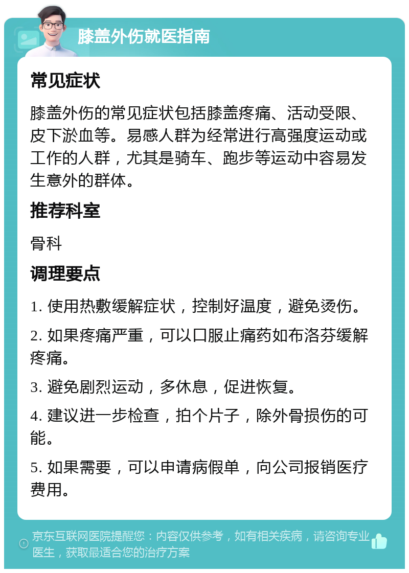 膝盖外伤就医指南 常见症状 膝盖外伤的常见症状包括膝盖疼痛、活动受限、皮下淤血等。易感人群为经常进行高强度运动或工作的人群，尤其是骑车、跑步等运动中容易发生意外的群体。 推荐科室 骨科 调理要点 1. 使用热敷缓解症状，控制好温度，避免烫伤。 2. 如果疼痛严重，可以口服止痛药如布洛芬缓解疼痛。 3. 避免剧烈运动，多休息，促进恢复。 4. 建议进一步检查，拍个片子，除外骨损伤的可能。 5. 如果需要，可以申请病假单，向公司报销医疗费用。