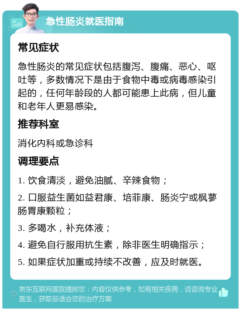 急性肠炎就医指南 常见症状 急性肠炎的常见症状包括腹泻、腹痛、恶心、呕吐等，多数情况下是由于食物中毒或病毒感染引起的，任何年龄段的人都可能患上此病，但儿童和老年人更易感染。 推荐科室 消化内科或急诊科 调理要点 1. 饮食清淡，避免油腻、辛辣食物； 2. 口服益生菌如益君康、培菲康、肠炎宁或枫蓼肠胃康颗粒； 3. 多喝水，补充体液； 4. 避免自行服用抗生素，除非医生明确指示； 5. 如果症状加重或持续不改善，应及时就医。