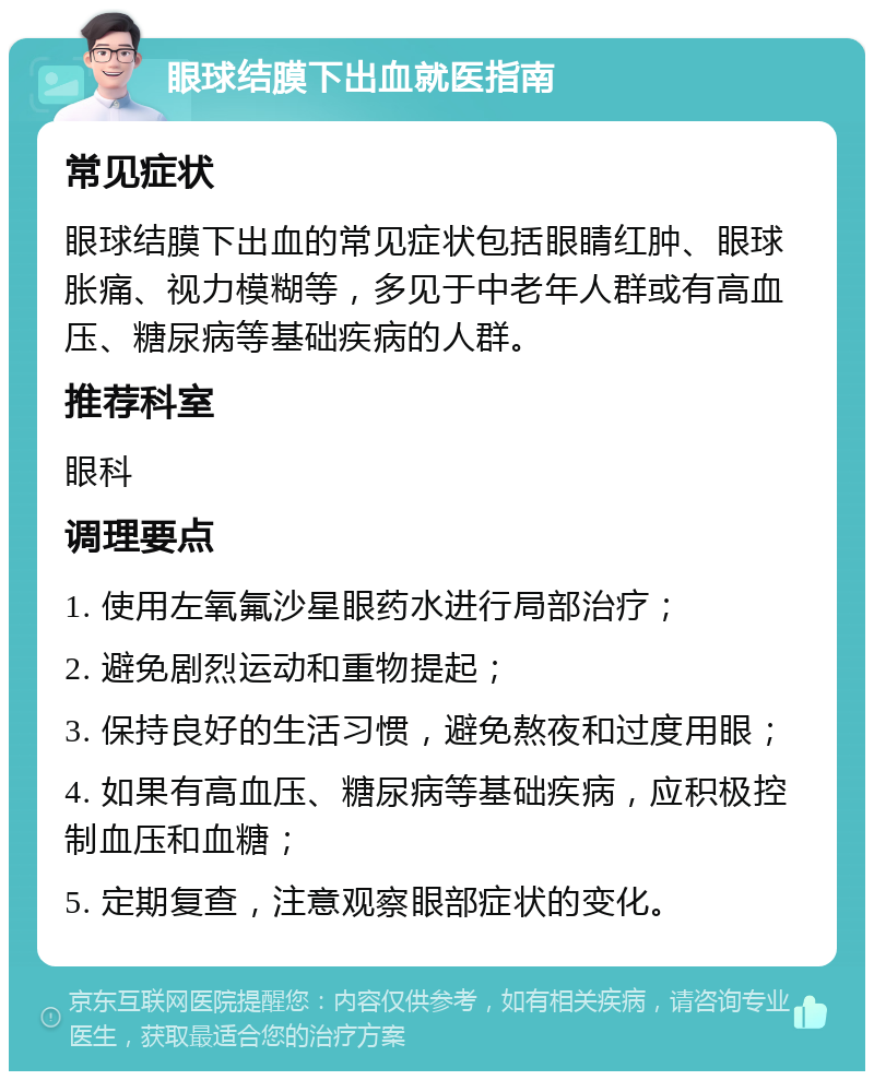 眼球结膜下出血就医指南 常见症状 眼球结膜下出血的常见症状包括眼睛红肿、眼球胀痛、视力模糊等，多见于中老年人群或有高血压、糖尿病等基础疾病的人群。 推荐科室 眼科 调理要点 1. 使用左氧氟沙星眼药水进行局部治疗； 2. 避免剧烈运动和重物提起； 3. 保持良好的生活习惯，避免熬夜和过度用眼； 4. 如果有高血压、糖尿病等基础疾病，应积极控制血压和血糖； 5. 定期复查，注意观察眼部症状的变化。