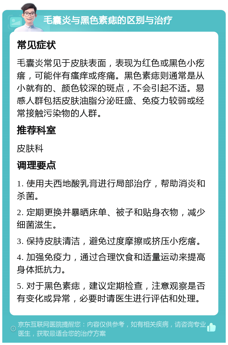 毛囊炎与黑色素痣的区别与治疗 常见症状 毛囊炎常见于皮肤表面，表现为红色或黑色小疙瘩，可能伴有瘙痒或疼痛。黑色素痣则通常是从小就有的、颜色较深的斑点，不会引起不适。易感人群包括皮肤油脂分泌旺盛、免疫力较弱或经常接触污染物的人群。 推荐科室 皮肤科 调理要点 1. 使用夫西地酸乳膏进行局部治疗，帮助消炎和杀菌。 2. 定期更换并暴晒床单、被子和贴身衣物，减少细菌滋生。 3. 保持皮肤清洁，避免过度摩擦或挤压小疙瘩。 4. 加强免疫力，通过合理饮食和适量运动来提高身体抵抗力。 5. 对于黑色素痣，建议定期检查，注意观察是否有变化或异常，必要时请医生进行评估和处理。