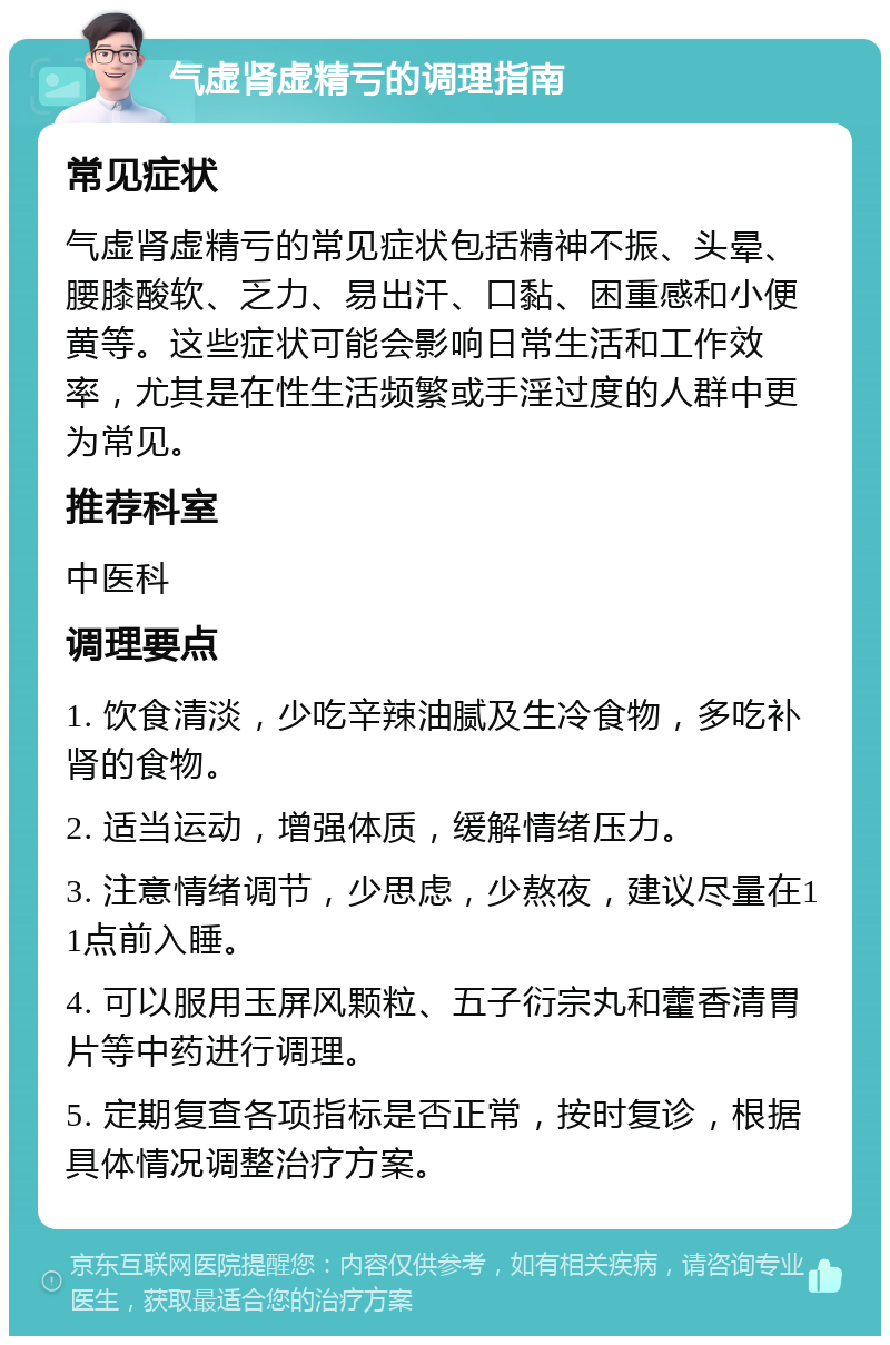 气虚肾虚精亏的调理指南 常见症状 气虚肾虚精亏的常见症状包括精神不振、头晕、腰膝酸软、乏力、易出汗、口黏、困重感和小便黄等。这些症状可能会影响日常生活和工作效率，尤其是在性生活频繁或手淫过度的人群中更为常见。 推荐科室 中医科 调理要点 1. 饮食清淡，少吃辛辣油腻及生冷食物，多吃补肾的食物。 2. 适当运动，增强体质，缓解情绪压力。 3. 注意情绪调节，少思虑，少熬夜，建议尽量在11点前入睡。 4. 可以服用玉屏风颗粒、五子衍宗丸和藿香清胃片等中药进行调理。 5. 定期复查各项指标是否正常，按时复诊，根据具体情况调整治疗方案。