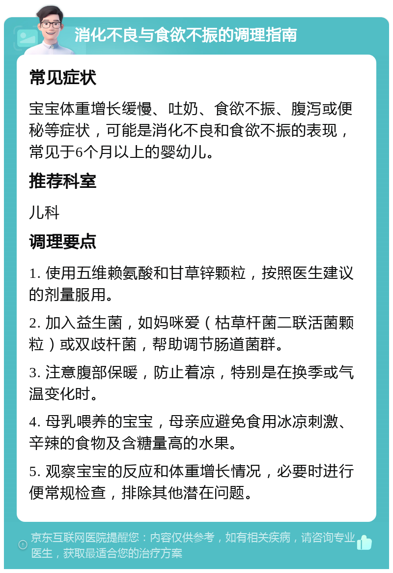 消化不良与食欲不振的调理指南 常见症状 宝宝体重增长缓慢、吐奶、食欲不振、腹泻或便秘等症状，可能是消化不良和食欲不振的表现，常见于6个月以上的婴幼儿。 推荐科室 儿科 调理要点 1. 使用五维赖氨酸和甘草锌颗粒，按照医生建议的剂量服用。 2. 加入益生菌，如妈咪爱（枯草杆菌二联活菌颗粒）或双歧杆菌，帮助调节肠道菌群。 3. 注意腹部保暖，防止着凉，特别是在换季或气温变化时。 4. 母乳喂养的宝宝，母亲应避免食用冰凉刺激、辛辣的食物及含糖量高的水果。 5. 观察宝宝的反应和体重增长情况，必要时进行便常规检查，排除其他潜在问题。