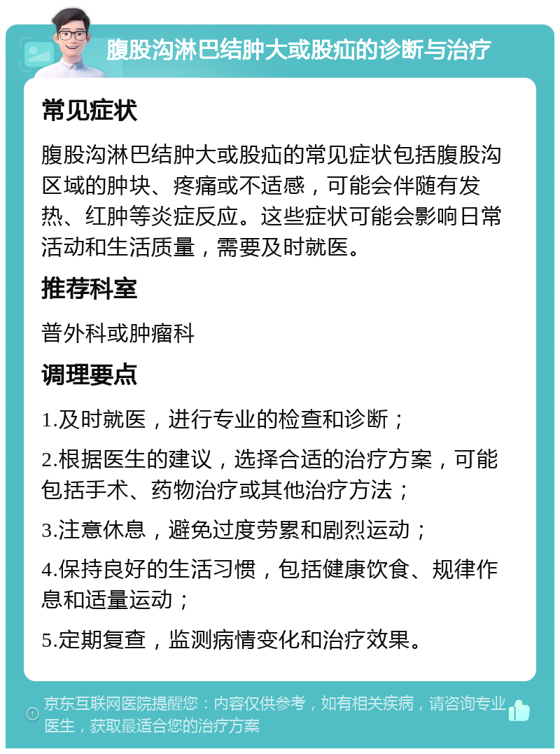 腹股沟淋巴结肿大或股疝的诊断与治疗 常见症状 腹股沟淋巴结肿大或股疝的常见症状包括腹股沟区域的肿块、疼痛或不适感，可能会伴随有发热、红肿等炎症反应。这些症状可能会影响日常活动和生活质量，需要及时就医。 推荐科室 普外科或肿瘤科 调理要点 1.及时就医，进行专业的检查和诊断； 2.根据医生的建议，选择合适的治疗方案，可能包括手术、药物治疗或其他治疗方法； 3.注意休息，避免过度劳累和剧烈运动； 4.保持良好的生活习惯，包括健康饮食、规律作息和适量运动； 5.定期复查，监测病情变化和治疗效果。