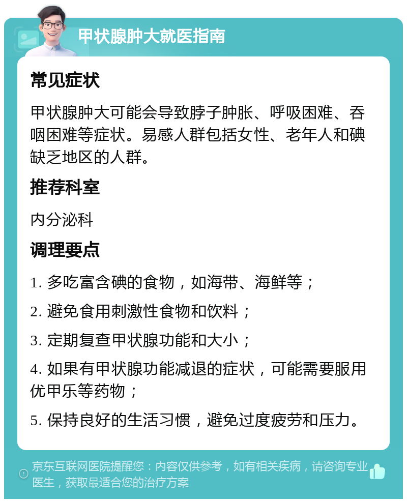 甲状腺肿大就医指南 常见症状 甲状腺肿大可能会导致脖子肿胀、呼吸困难、吞咽困难等症状。易感人群包括女性、老年人和碘缺乏地区的人群。 推荐科室 内分泌科 调理要点 1. 多吃富含碘的食物，如海带、海鲜等； 2. 避免食用刺激性食物和饮料； 3. 定期复查甲状腺功能和大小； 4. 如果有甲状腺功能减退的症状，可能需要服用优甲乐等药物； 5. 保持良好的生活习惯，避免过度疲劳和压力。