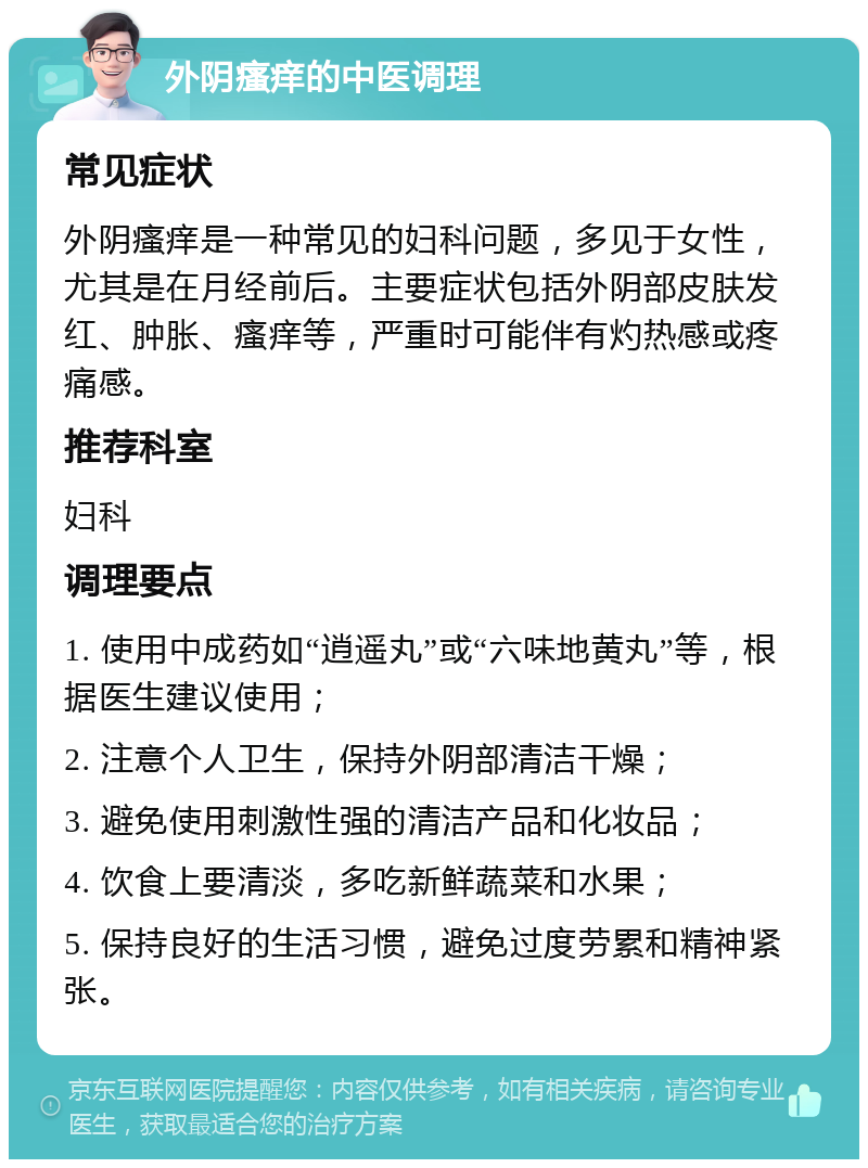 外阴瘙痒的中医调理 常见症状 外阴瘙痒是一种常见的妇科问题，多见于女性，尤其是在月经前后。主要症状包括外阴部皮肤发红、肿胀、瘙痒等，严重时可能伴有灼热感或疼痛感。 推荐科室 妇科 调理要点 1. 使用中成药如“逍遥丸”或“六味地黄丸”等，根据医生建议使用； 2. 注意个人卫生，保持外阴部清洁干燥； 3. 避免使用刺激性强的清洁产品和化妆品； 4. 饮食上要清淡，多吃新鲜蔬菜和水果； 5. 保持良好的生活习惯，避免过度劳累和精神紧张。