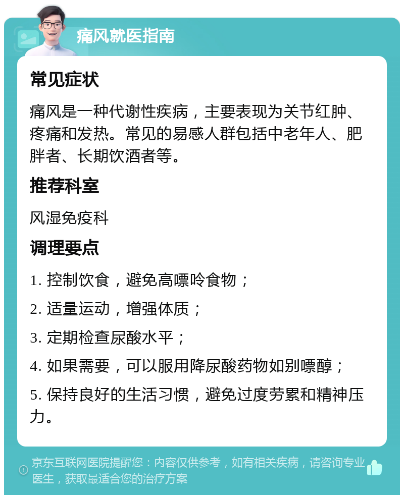 痛风就医指南 常见症状 痛风是一种代谢性疾病，主要表现为关节红肿、疼痛和发热。常见的易感人群包括中老年人、肥胖者、长期饮酒者等。 推荐科室 风湿免疫科 调理要点 1. 控制饮食，避免高嘌呤食物； 2. 适量运动，增强体质； 3. 定期检查尿酸水平； 4. 如果需要，可以服用降尿酸药物如别嘌醇； 5. 保持良好的生活习惯，避免过度劳累和精神压力。