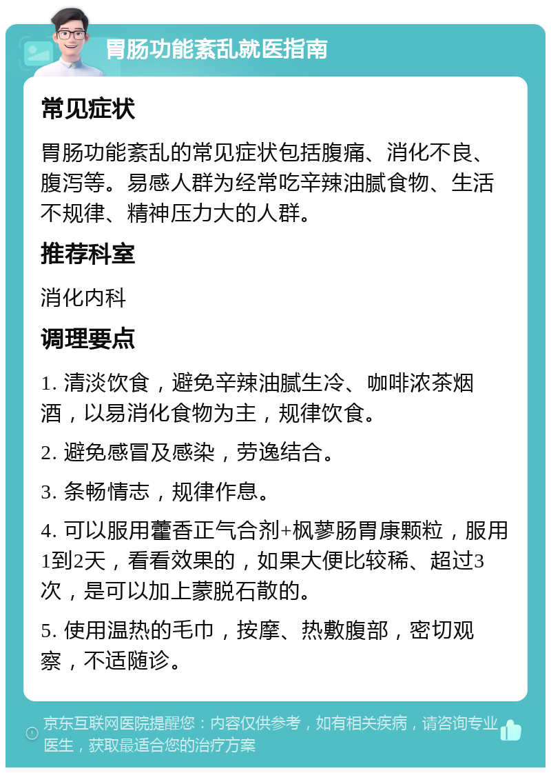 胃肠功能紊乱就医指南 常见症状 胃肠功能紊乱的常见症状包括腹痛、消化不良、腹泻等。易感人群为经常吃辛辣油腻食物、生活不规律、精神压力大的人群。 推荐科室 消化内科 调理要点 1. 清淡饮食，避免辛辣油腻生冷、咖啡浓茶烟酒，以易消化食物为主，规律饮食。 2. 避免感冒及感染，劳逸结合。 3. 条畅情志，规律作息。 4. 可以服用藿香正气合剂+枫蓼肠胃康颗粒，服用1到2天，看看效果的，如果大便比较稀、超过3次，是可以加上蒙脱石散的。 5. 使用温热的毛巾，按摩、热敷腹部，密切观察，不适随诊。