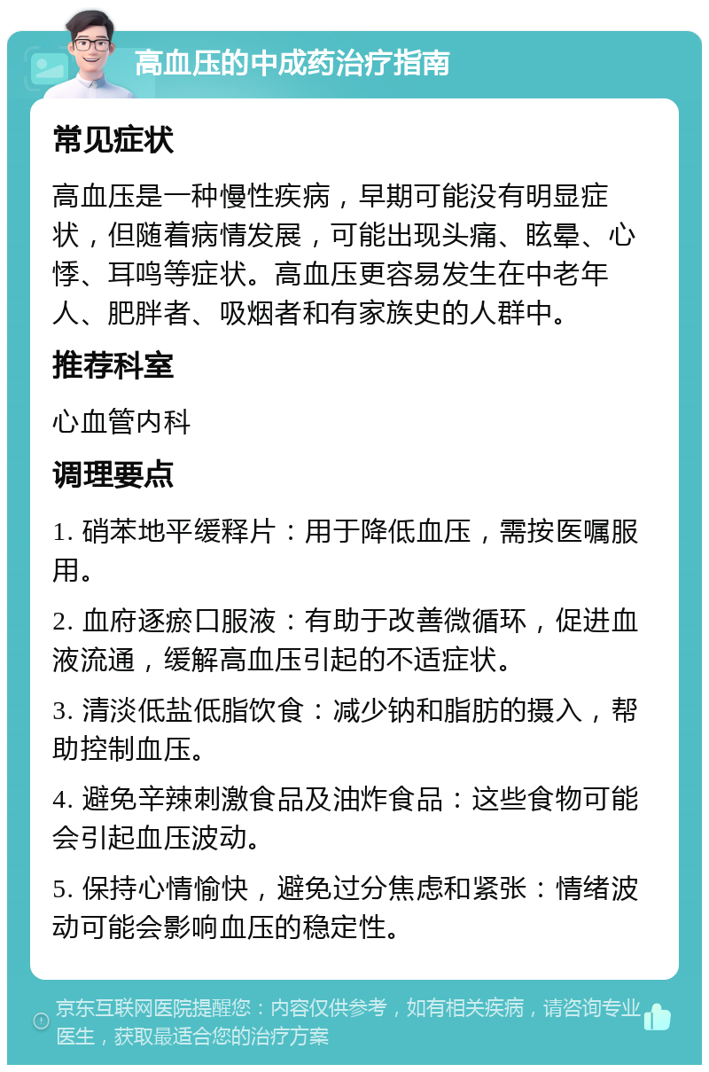 高血压的中成药治疗指南 常见症状 高血压是一种慢性疾病，早期可能没有明显症状，但随着病情发展，可能出现头痛、眩晕、心悸、耳鸣等症状。高血压更容易发生在中老年人、肥胖者、吸烟者和有家族史的人群中。 推荐科室 心血管内科 调理要点 1. 硝苯地平缓释片：用于降低血压，需按医嘱服用。 2. 血府逐瘀口服液：有助于改善微循环，促进血液流通，缓解高血压引起的不适症状。 3. 清淡低盐低脂饮食：减少钠和脂肪的摄入，帮助控制血压。 4. 避免辛辣刺激食品及油炸食品：这些食物可能会引起血压波动。 5. 保持心情愉快，避免过分焦虑和紧张：情绪波动可能会影响血压的稳定性。