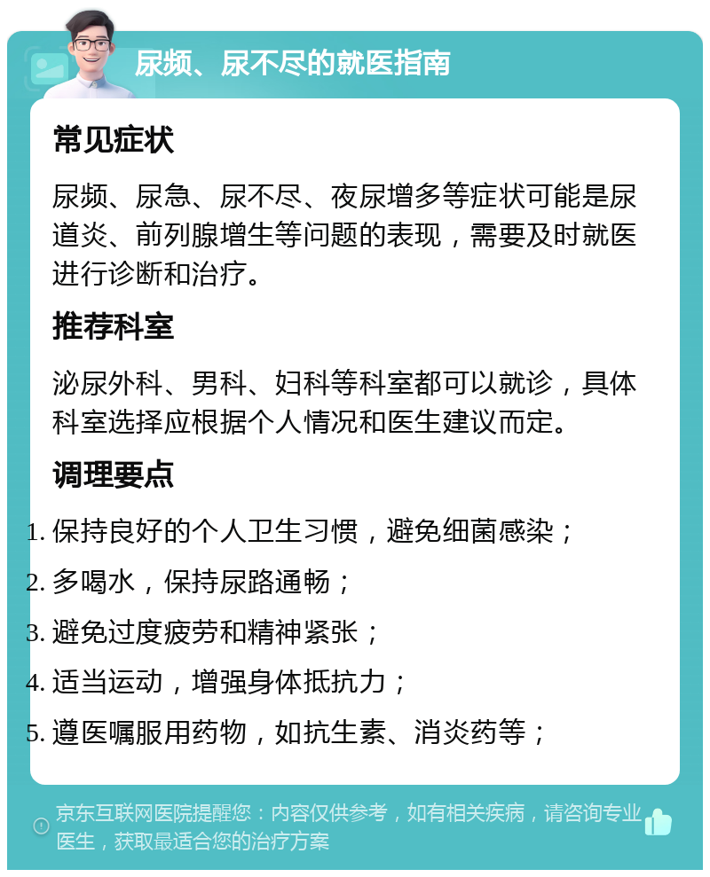 尿频、尿不尽的就医指南 常见症状 尿频、尿急、尿不尽、夜尿增多等症状可能是尿道炎、前列腺增生等问题的表现，需要及时就医进行诊断和治疗。 推荐科室 泌尿外科、男科、妇科等科室都可以就诊，具体科室选择应根据个人情况和医生建议而定。 调理要点 保持良好的个人卫生习惯，避免细菌感染； 多喝水，保持尿路通畅； 避免过度疲劳和精神紧张； 适当运动，增强身体抵抗力； 遵医嘱服用药物，如抗生素、消炎药等；