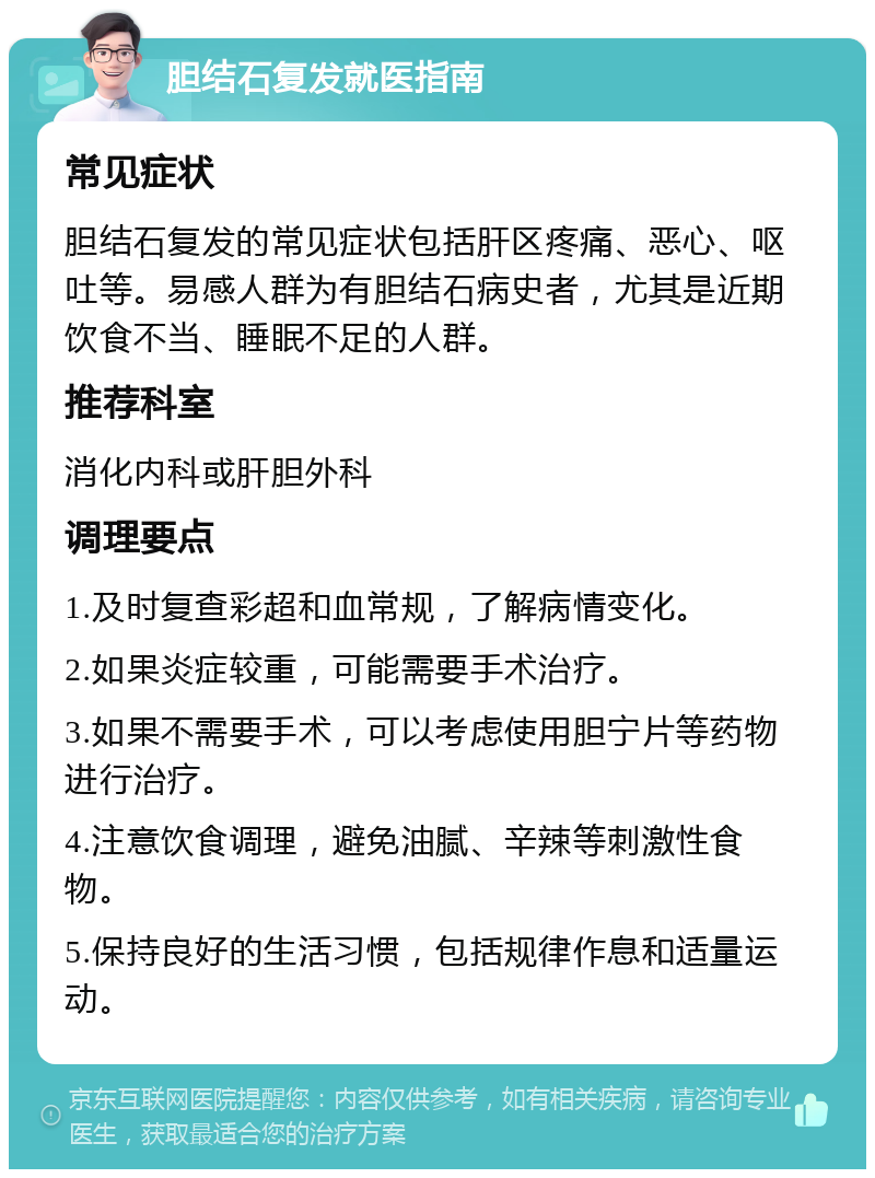 胆结石复发就医指南 常见症状 胆结石复发的常见症状包括肝区疼痛、恶心、呕吐等。易感人群为有胆结石病史者，尤其是近期饮食不当、睡眠不足的人群。 推荐科室 消化内科或肝胆外科 调理要点 1.及时复查彩超和血常规，了解病情变化。 2.如果炎症较重，可能需要手术治疗。 3.如果不需要手术，可以考虑使用胆宁片等药物进行治疗。 4.注意饮食调理，避免油腻、辛辣等刺激性食物。 5.保持良好的生活习惯，包括规律作息和适量运动。