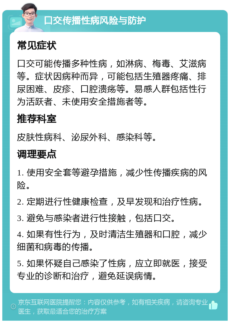 口交传播性病风险与防护 常见症状 口交可能传播多种性病，如淋病、梅毒、艾滋病等。症状因病种而异，可能包括生殖器疼痛、排尿困难、皮疹、口腔溃疡等。易感人群包括性行为活跃者、未使用安全措施者等。 推荐科室 皮肤性病科、泌尿外科、感染科等。 调理要点 1. 使用安全套等避孕措施，减少性传播疾病的风险。 2. 定期进行性健康检查，及早发现和治疗性病。 3. 避免与感染者进行性接触，包括口交。 4. 如果有性行为，及时清洁生殖器和口腔，减少细菌和病毒的传播。 5. 如果怀疑自己感染了性病，应立即就医，接受专业的诊断和治疗，避免延误病情。