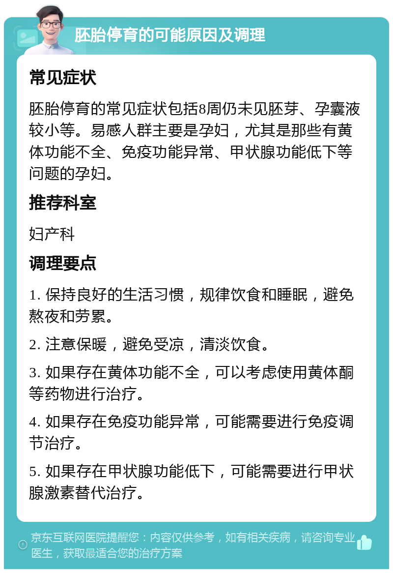 胚胎停育的可能原因及调理 常见症状 胚胎停育的常见症状包括8周仍未见胚芽、孕囊液较小等。易感人群主要是孕妇，尤其是那些有黄体功能不全、免疫功能异常、甲状腺功能低下等问题的孕妇。 推荐科室 妇产科 调理要点 1. 保持良好的生活习惯，规律饮食和睡眠，避免熬夜和劳累。 2. 注意保暖，避免受凉，清淡饮食。 3. 如果存在黄体功能不全，可以考虑使用黄体酮等药物进行治疗。 4. 如果存在免疫功能异常，可能需要进行免疫调节治疗。 5. 如果存在甲状腺功能低下，可能需要进行甲状腺激素替代治疗。