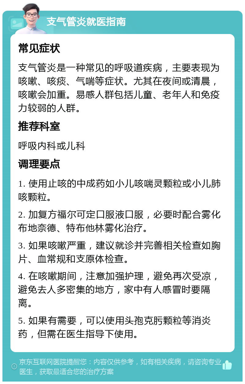 支气管炎就医指南 常见症状 支气管炎是一种常见的呼吸道疾病，主要表现为咳嗽、咳痰、气喘等症状。尤其在夜间或清晨，咳嗽会加重。易感人群包括儿童、老年人和免疫力较弱的人群。 推荐科室 呼吸内科或儿科 调理要点 1. 使用止咳的中成药如小儿咳喘灵颗粒或小儿肺咳颗粒。 2. 加复方福尔可定口服液口服，必要时配合雾化布地奈德、特布他林雾化治疗。 3. 如果咳嗽严重，建议就诊并完善相关检查如胸片、血常规和支原体检查。 4. 在咳嗽期间，注意加强护理，避免再次受凉，避免去人多密集的地方，家中有人感冒时要隔离。 5. 如果有需要，可以使用头孢克肟颗粒等消炎药，但需在医生指导下使用。