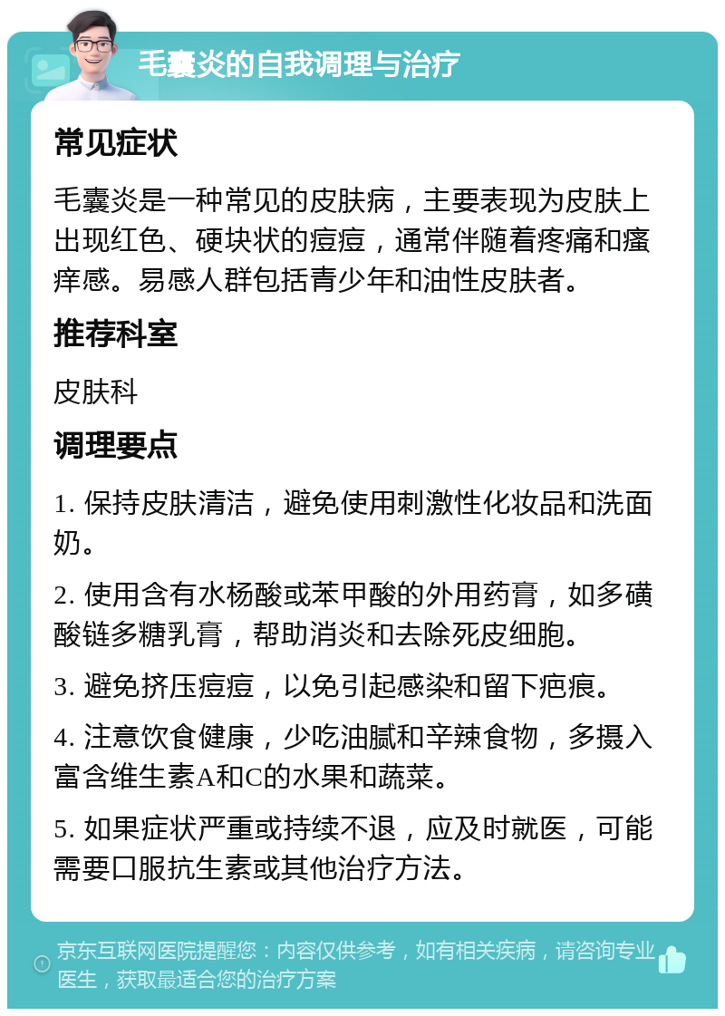 毛囊炎的自我调理与治疗 常见症状 毛囊炎是一种常见的皮肤病，主要表现为皮肤上出现红色、硬块状的痘痘，通常伴随着疼痛和瘙痒感。易感人群包括青少年和油性皮肤者。 推荐科室 皮肤科 调理要点 1. 保持皮肤清洁，避免使用刺激性化妆品和洗面奶。 2. 使用含有水杨酸或苯甲酸的外用药膏，如多磺酸链多糖乳膏，帮助消炎和去除死皮细胞。 3. 避免挤压痘痘，以免引起感染和留下疤痕。 4. 注意饮食健康，少吃油腻和辛辣食物，多摄入富含维生素A和C的水果和蔬菜。 5. 如果症状严重或持续不退，应及时就医，可能需要口服抗生素或其他治疗方法。