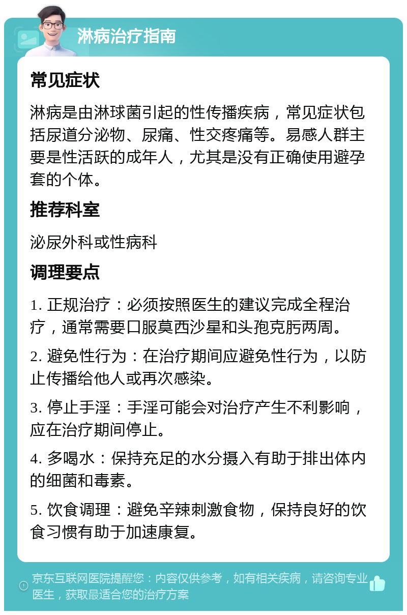 淋病治疗指南 常见症状 淋病是由淋球菌引起的性传播疾病，常见症状包括尿道分泌物、尿痛、性交疼痛等。易感人群主要是性活跃的成年人，尤其是没有正确使用避孕套的个体。 推荐科室 泌尿外科或性病科 调理要点 1. 正规治疗：必须按照医生的建议完成全程治疗，通常需要口服莫西沙星和头孢克肟两周。 2. 避免性行为：在治疗期间应避免性行为，以防止传播给他人或再次感染。 3. 停止手淫：手淫可能会对治疗产生不利影响，应在治疗期间停止。 4. 多喝水：保持充足的水分摄入有助于排出体内的细菌和毒素。 5. 饮食调理：避免辛辣刺激食物，保持良好的饮食习惯有助于加速康复。