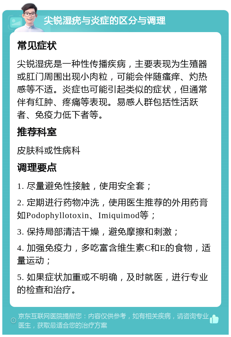 尖锐湿疣与炎症的区分与调理 常见症状 尖锐湿疣是一种性传播疾病，主要表现为生殖器或肛门周围出现小肉粒，可能会伴随瘙痒、灼热感等不适。炎症也可能引起类似的症状，但通常伴有红肿、疼痛等表现。易感人群包括性活跃者、免疫力低下者等。 推荐科室 皮肤科或性病科 调理要点 1. 尽量避免性接触，使用安全套； 2. 定期进行药物冲洗，使用医生推荐的外用药膏如Podophyllotoxin、Imiquimod等； 3. 保持局部清洁干燥，避免摩擦和刺激； 4. 加强免疫力，多吃富含维生素C和E的食物，适量运动； 5. 如果症状加重或不明确，及时就医，进行专业的检查和治疗。