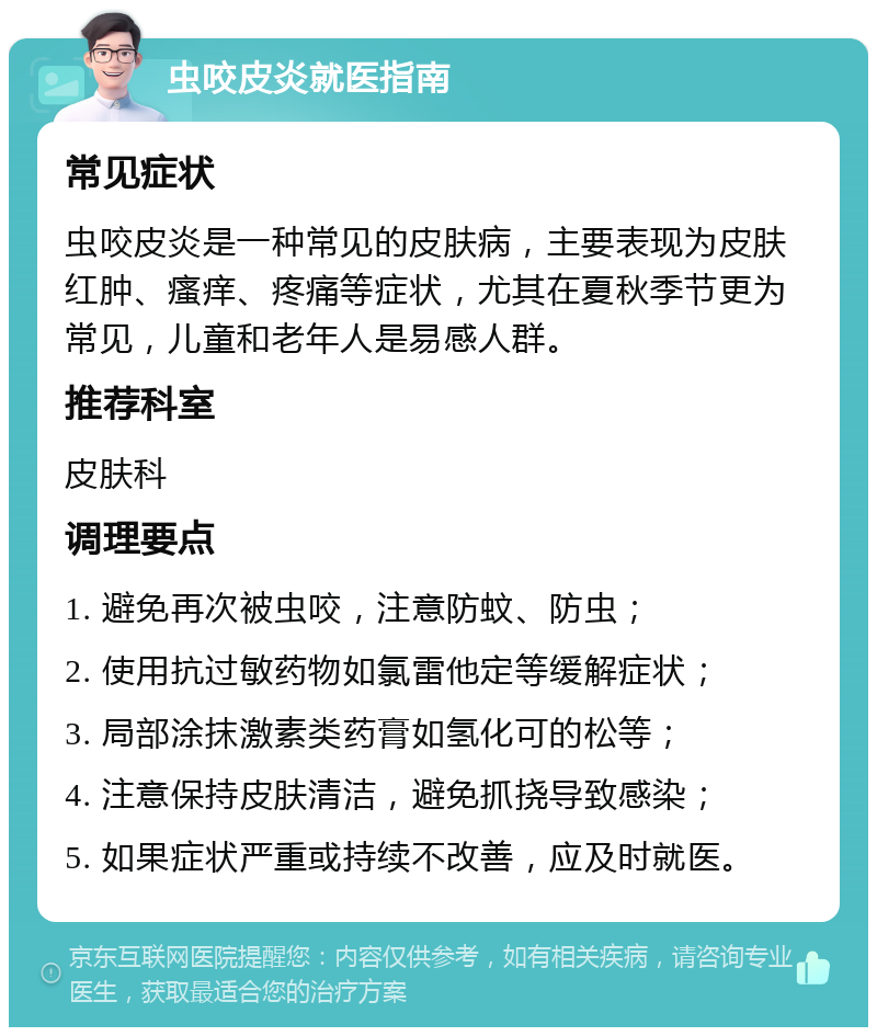 虫咬皮炎就医指南 常见症状 虫咬皮炎是一种常见的皮肤病，主要表现为皮肤红肿、瘙痒、疼痛等症状，尤其在夏秋季节更为常见，儿童和老年人是易感人群。 推荐科室 皮肤科 调理要点 1. 避免再次被虫咬，注意防蚊、防虫； 2. 使用抗过敏药物如氯雷他定等缓解症状； 3. 局部涂抹激素类药膏如氢化可的松等； 4. 注意保持皮肤清洁，避免抓挠导致感染； 5. 如果症状严重或持续不改善，应及时就医。