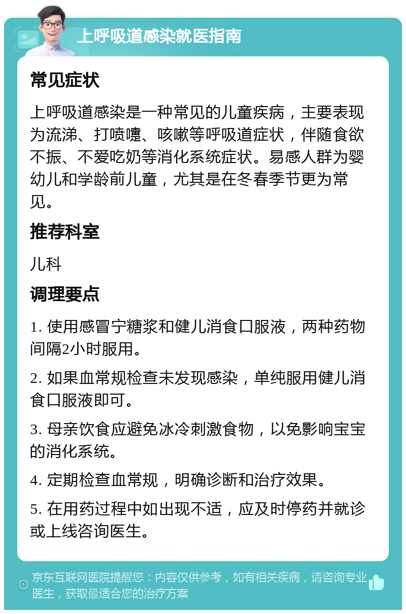 上呼吸道感染就医指南 常见症状 上呼吸道感染是一种常见的儿童疾病，主要表现为流涕、打喷嚏、咳嗽等呼吸道症状，伴随食欲不振、不爱吃奶等消化系统症状。易感人群为婴幼儿和学龄前儿童，尤其是在冬春季节更为常见。 推荐科室 儿科 调理要点 1. 使用感冒宁糖浆和健儿消食口服液，两种药物间隔2小时服用。 2. 如果血常规检查未发现感染，单纯服用健儿消食口服液即可。 3. 母亲饮食应避免冰冷刺激食物，以免影响宝宝的消化系统。 4. 定期检查血常规，明确诊断和治疗效果。 5. 在用药过程中如出现不适，应及时停药并就诊或上线咨询医生。