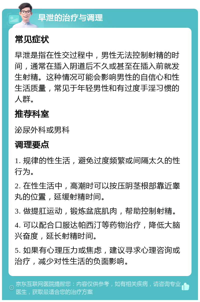 早泄的治疗与调理 常见症状 早泄是指在性交过程中，男性无法控制射精的时间，通常在插入阴道后不久或甚至在插入前就发生射精。这种情况可能会影响男性的自信心和性生活质量，常见于年轻男性和有过度手淫习惯的人群。 推荐科室 泌尿外科或男科 调理要点 1. 规律的性生活，避免过度频繁或间隔太久的性行为。 2. 在性生活中，高潮时可以按压阴茎根部靠近睾丸的位置，延缓射精时间。 3. 做提肛运动，锻炼盆底肌肉，帮助控制射精。 4. 可以配合口服达帕西汀等药物治疗，降低大脑兴奋度，延长射精时间。 5. 如果有心理压力或焦虑，建议寻求心理咨询或治疗，减少对性生活的负面影响。