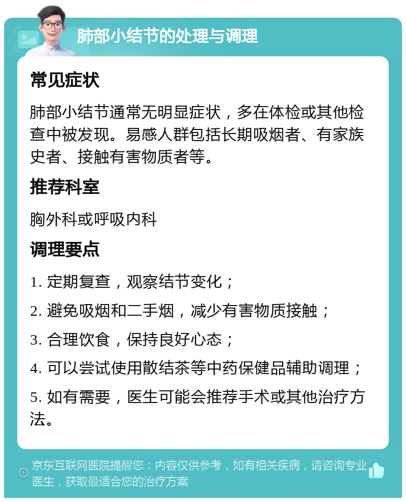 肺部小结节的处理与调理 常见症状 肺部小结节通常无明显症状，多在体检或其他检查中被发现。易感人群包括长期吸烟者、有家族史者、接触有害物质者等。 推荐科室 胸外科或呼吸内科 调理要点 1. 定期复查，观察结节变化； 2. 避免吸烟和二手烟，减少有害物质接触； 3. 合理饮食，保持良好心态； 4. 可以尝试使用散结茶等中药保健品辅助调理； 5. 如有需要，医生可能会推荐手术或其他治疗方法。