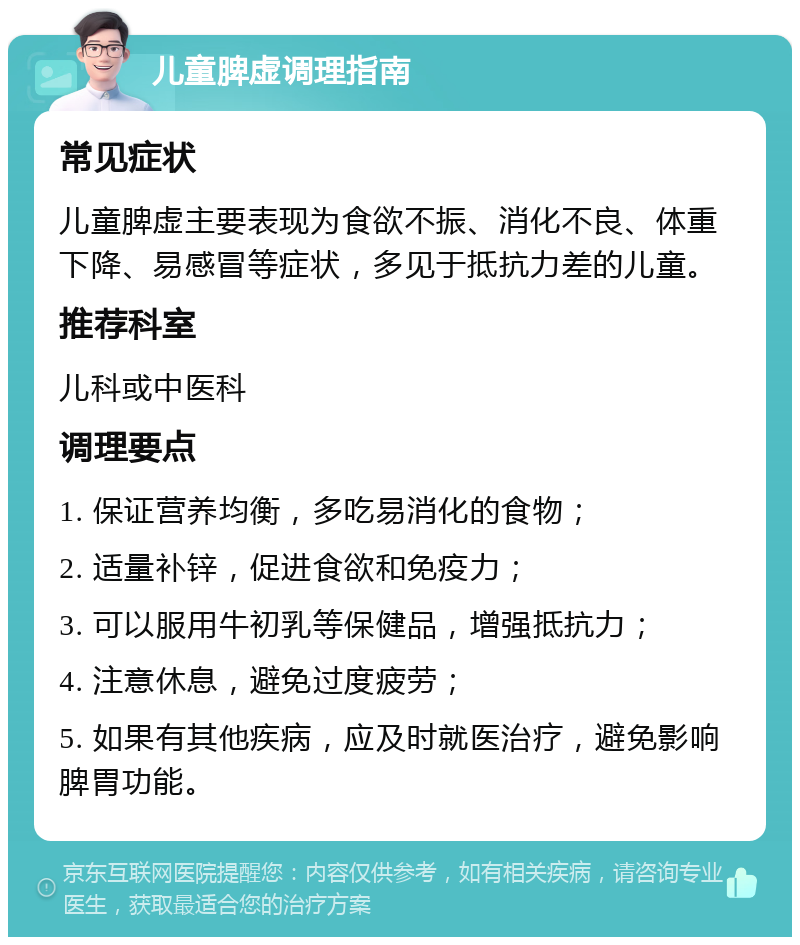 儿童脾虚调理指南 常见症状 儿童脾虚主要表现为食欲不振、消化不良、体重下降、易感冒等症状，多见于抵抗力差的儿童。 推荐科室 儿科或中医科 调理要点 1. 保证营养均衡，多吃易消化的食物； 2. 适量补锌，促进食欲和免疫力； 3. 可以服用牛初乳等保健品，增强抵抗力； 4. 注意休息，避免过度疲劳； 5. 如果有其他疾病，应及时就医治疗，避免影响脾胃功能。