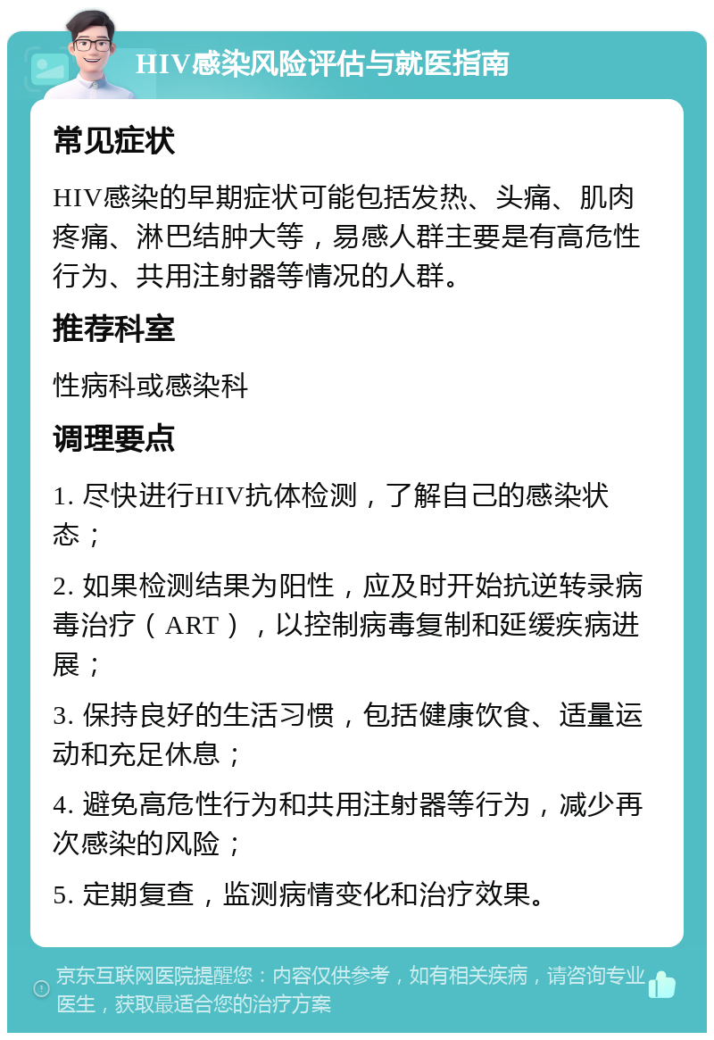 HIV感染风险评估与就医指南 常见症状 HIV感染的早期症状可能包括发热、头痛、肌肉疼痛、淋巴结肿大等，易感人群主要是有高危性行为、共用注射器等情况的人群。 推荐科室 性病科或感染科 调理要点 1. 尽快进行HIV抗体检测，了解自己的感染状态； 2. 如果检测结果为阳性，应及时开始抗逆转录病毒治疗（ART），以控制病毒复制和延缓疾病进展； 3. 保持良好的生活习惯，包括健康饮食、适量运动和充足休息； 4. 避免高危性行为和共用注射器等行为，减少再次感染的风险； 5. 定期复查，监测病情变化和治疗效果。