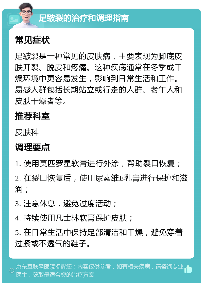 足皲裂的治疗和调理指南 常见症状 足皲裂是一种常见的皮肤病，主要表现为脚底皮肤开裂、脱皮和疼痛。这种疾病通常在冬季或干燥环境中更容易发生，影响到日常生活和工作。易感人群包括长期站立或行走的人群、老年人和皮肤干燥者等。 推荐科室 皮肤科 调理要点 1. 使用莫匹罗星软膏进行外涂，帮助裂口恢复； 2. 在裂口恢复后，使用尿素维E乳膏进行保护和滋润； 3. 注意休息，避免过度活动； 4. 持续使用凡士林软膏保护皮肤； 5. 在日常生活中保持足部清洁和干燥，避免穿着过紧或不透气的鞋子。