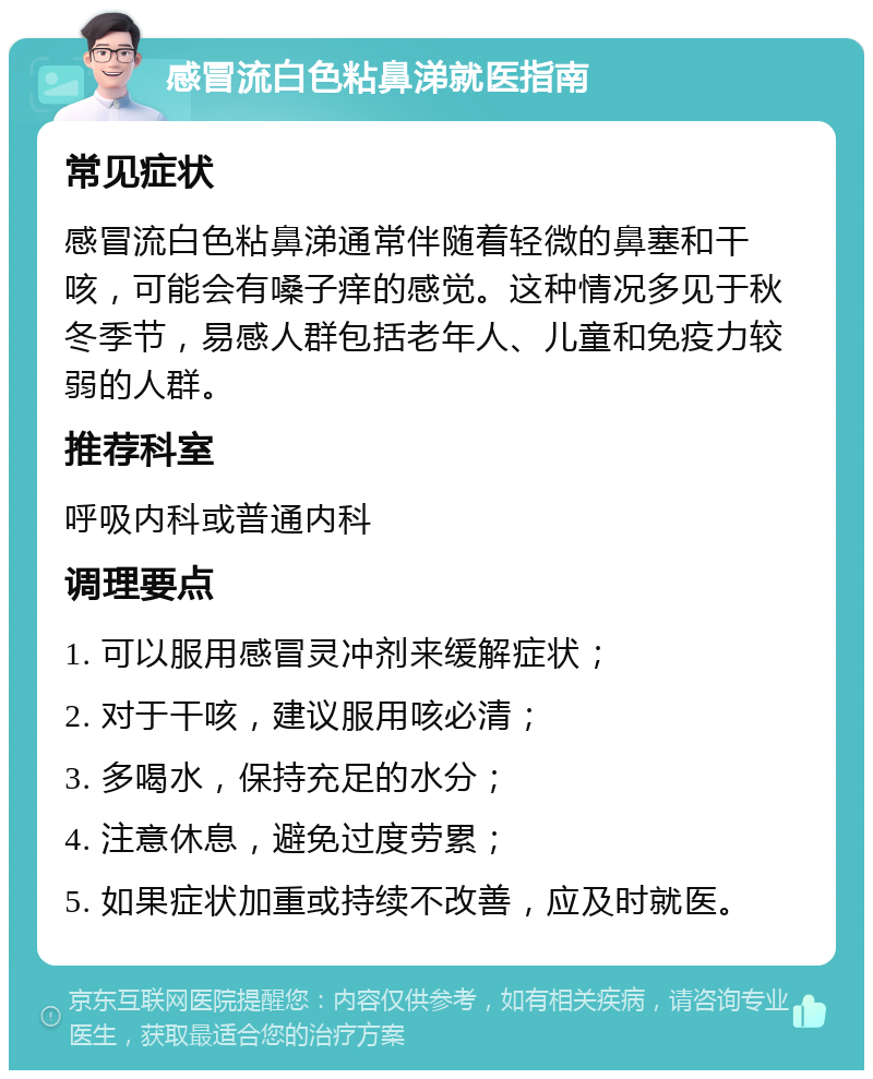 感冒流白色粘鼻涕就医指南 常见症状 感冒流白色粘鼻涕通常伴随着轻微的鼻塞和干咳，可能会有嗓子痒的感觉。这种情况多见于秋冬季节，易感人群包括老年人、儿童和免疫力较弱的人群。 推荐科室 呼吸内科或普通内科 调理要点 1. 可以服用感冒灵冲剂来缓解症状； 2. 对于干咳，建议服用咳必清； 3. 多喝水，保持充足的水分； 4. 注意休息，避免过度劳累； 5. 如果症状加重或持续不改善，应及时就医。