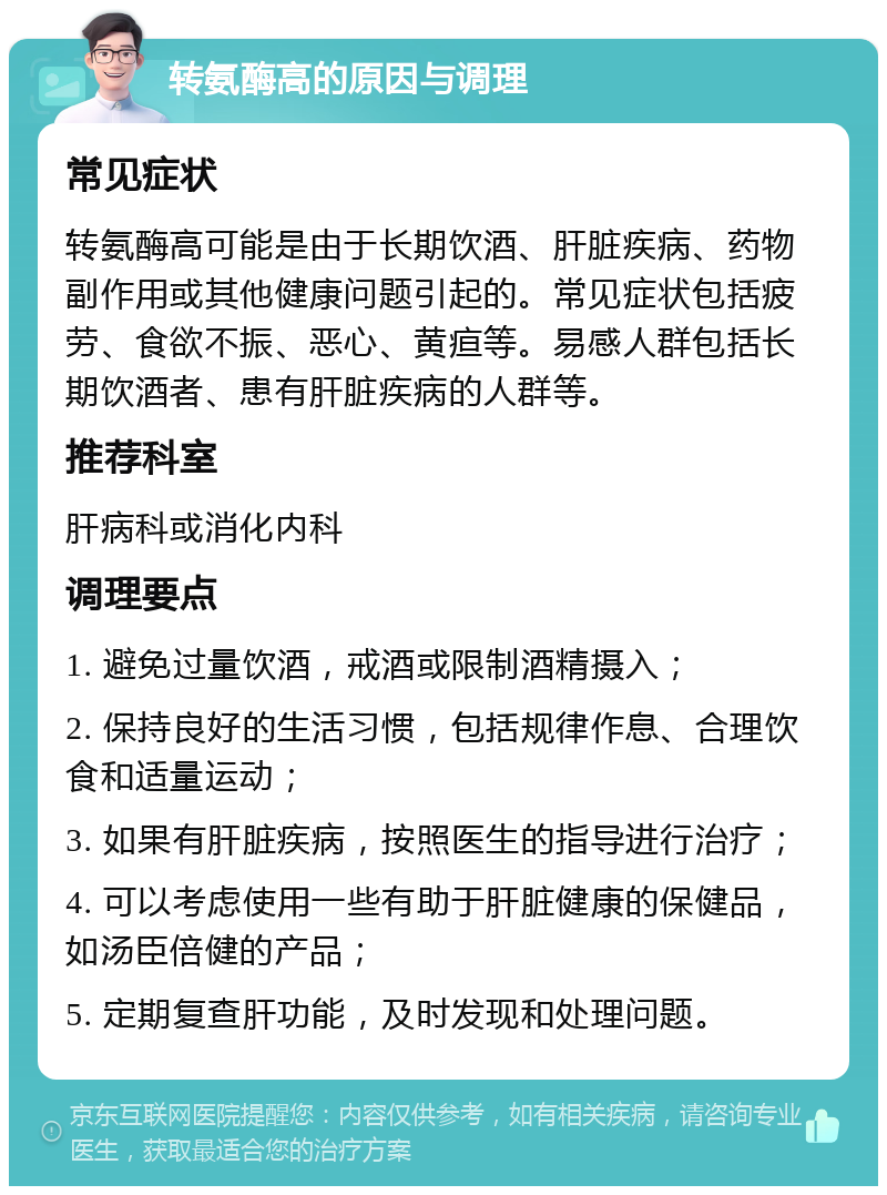 转氨酶高的原因与调理 常见症状 转氨酶高可能是由于长期饮酒、肝脏疾病、药物副作用或其他健康问题引起的。常见症状包括疲劳、食欲不振、恶心、黄疸等。易感人群包括长期饮酒者、患有肝脏疾病的人群等。 推荐科室 肝病科或消化内科 调理要点 1. 避免过量饮酒，戒酒或限制酒精摄入； 2. 保持良好的生活习惯，包括规律作息、合理饮食和适量运动； 3. 如果有肝脏疾病，按照医生的指导进行治疗； 4. 可以考虑使用一些有助于肝脏健康的保健品，如汤臣倍健的产品； 5. 定期复查肝功能，及时发现和处理问题。