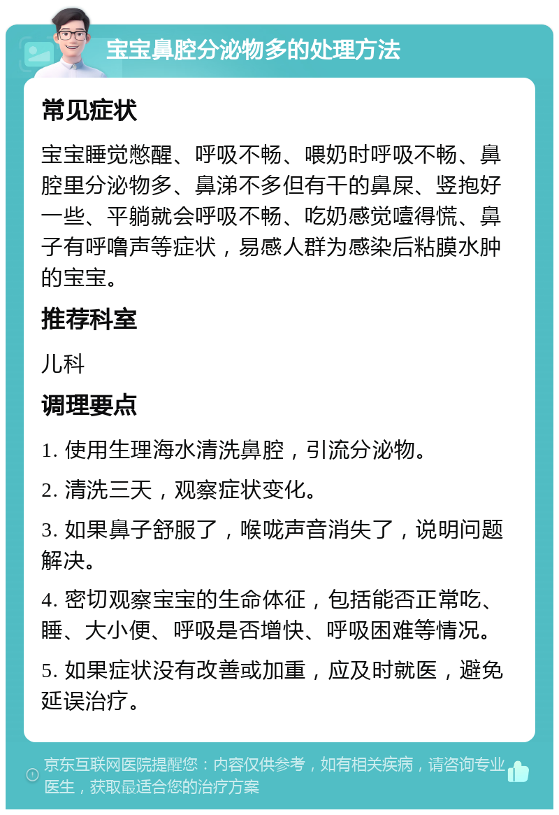 宝宝鼻腔分泌物多的处理方法 常见症状 宝宝睡觉憋醒、呼吸不畅、喂奶时呼吸不畅、鼻腔里分泌物多、鼻涕不多但有干的鼻屎、竖抱好一些、平躺就会呼吸不畅、吃奶感觉噎得慌、鼻子有呼噜声等症状，易感人群为感染后粘膜水肿的宝宝。 推荐科室 儿科 调理要点 1. 使用生理海水清洗鼻腔，引流分泌物。 2. 清洗三天，观察症状变化。 3. 如果鼻子舒服了，喉咙声音消失了，说明问题解决。 4. 密切观察宝宝的生命体征，包括能否正常吃、睡、大小便、呼吸是否增快、呼吸困难等情况。 5. 如果症状没有改善或加重，应及时就医，避免延误治疗。