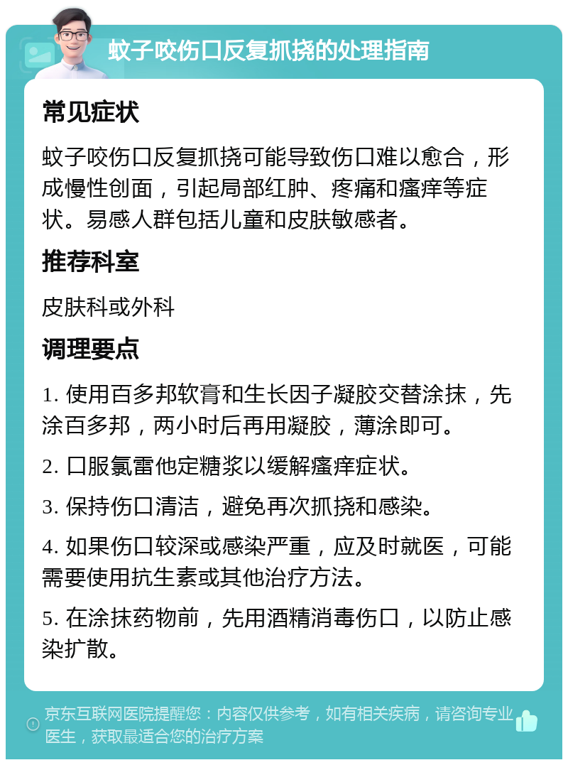 蚊子咬伤口反复抓挠的处理指南 常见症状 蚊子咬伤口反复抓挠可能导致伤口难以愈合，形成慢性创面，引起局部红肿、疼痛和瘙痒等症状。易感人群包括儿童和皮肤敏感者。 推荐科室 皮肤科或外科 调理要点 1. 使用百多邦软膏和生长因子凝胶交替涂抹，先涂百多邦，两小时后再用凝胶，薄涂即可。 2. 口服氯雷他定糖浆以缓解瘙痒症状。 3. 保持伤口清洁，避免再次抓挠和感染。 4. 如果伤口较深或感染严重，应及时就医，可能需要使用抗生素或其他治疗方法。 5. 在涂抹药物前，先用酒精消毒伤口，以防止感染扩散。