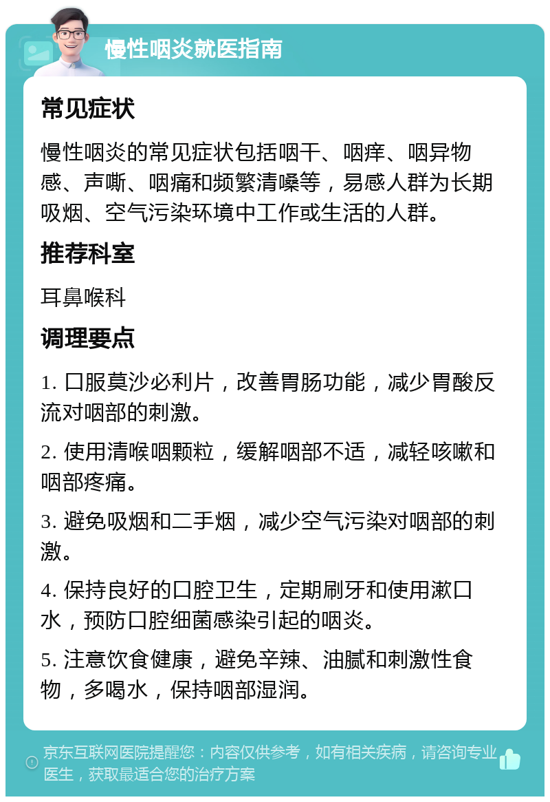 慢性咽炎就医指南 常见症状 慢性咽炎的常见症状包括咽干、咽痒、咽异物感、声嘶、咽痛和频繁清嗓等，易感人群为长期吸烟、空气污染环境中工作或生活的人群。 推荐科室 耳鼻喉科 调理要点 1. 口服莫沙必利片，改善胃肠功能，减少胃酸反流对咽部的刺激。 2. 使用清喉咽颗粒，缓解咽部不适，减轻咳嗽和咽部疼痛。 3. 避免吸烟和二手烟，减少空气污染对咽部的刺激。 4. 保持良好的口腔卫生，定期刷牙和使用漱口水，预防口腔细菌感染引起的咽炎。 5. 注意饮食健康，避免辛辣、油腻和刺激性食物，多喝水，保持咽部湿润。