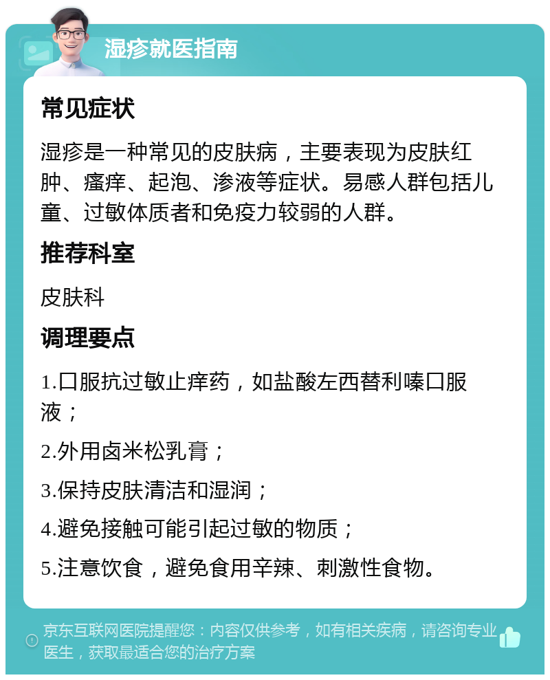 湿疹就医指南 常见症状 湿疹是一种常见的皮肤病，主要表现为皮肤红肿、瘙痒、起泡、渗液等症状。易感人群包括儿童、过敏体质者和免疫力较弱的人群。 推荐科室 皮肤科 调理要点 1.口服抗过敏止痒药，如盐酸左西替利嗪口服液； 2.外用卤米松乳膏； 3.保持皮肤清洁和湿润； 4.避免接触可能引起过敏的物质； 5.注意饮食，避免食用辛辣、刺激性食物。