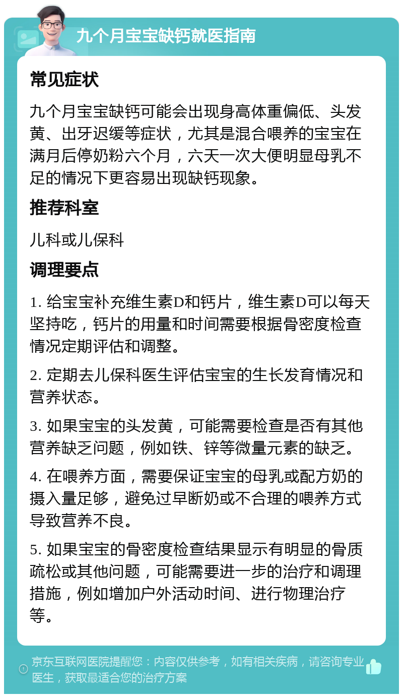 九个月宝宝缺钙就医指南 常见症状 九个月宝宝缺钙可能会出现身高体重偏低、头发黄、出牙迟缓等症状，尤其是混合喂养的宝宝在满月后停奶粉六个月，六天一次大便明显母乳不足的情况下更容易出现缺钙现象。 推荐科室 儿科或儿保科 调理要点 1. 给宝宝补充维生素D和钙片，维生素D可以每天坚持吃，钙片的用量和时间需要根据骨密度检查情况定期评估和调整。 2. 定期去儿保科医生评估宝宝的生长发育情况和营养状态。 3. 如果宝宝的头发黄，可能需要检查是否有其他营养缺乏问题，例如铁、锌等微量元素的缺乏。 4. 在喂养方面，需要保证宝宝的母乳或配方奶的摄入量足够，避免过早断奶或不合理的喂养方式导致营养不良。 5. 如果宝宝的骨密度检查结果显示有明显的骨质疏松或其他问题，可能需要进一步的治疗和调理措施，例如增加户外活动时间、进行物理治疗等。