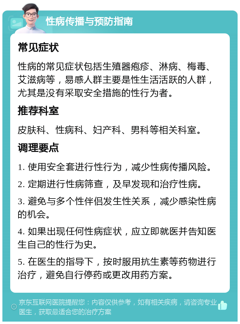 性病传播与预防指南 常见症状 性病的常见症状包括生殖器疱疹、淋病、梅毒、艾滋病等，易感人群主要是性生活活跃的人群，尤其是没有采取安全措施的性行为者。 推荐科室 皮肤科、性病科、妇产科、男科等相关科室。 调理要点 1. 使用安全套进行性行为，减少性病传播风险。 2. 定期进行性病筛查，及早发现和治疗性病。 3. 避免与多个性伴侣发生性关系，减少感染性病的机会。 4. 如果出现任何性病症状，应立即就医并告知医生自己的性行为史。 5. 在医生的指导下，按时服用抗生素等药物进行治疗，避免自行停药或更改用药方案。