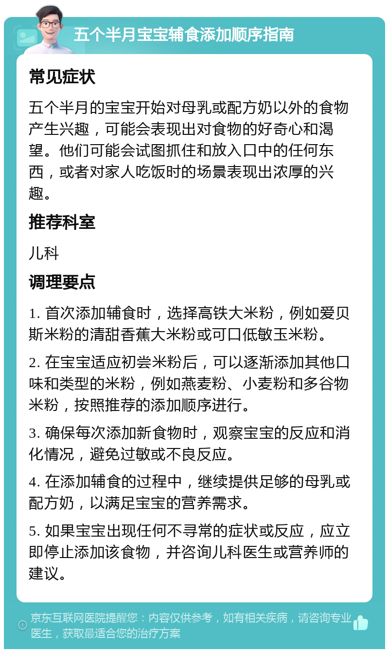 五个半月宝宝辅食添加顺序指南 常见症状 五个半月的宝宝开始对母乳或配方奶以外的食物产生兴趣，可能会表现出对食物的好奇心和渴望。他们可能会试图抓住和放入口中的任何东西，或者对家人吃饭时的场景表现出浓厚的兴趣。 推荐科室 儿科 调理要点 1. 首次添加辅食时，选择高铁大米粉，例如爱贝斯米粉的清甜香蕉大米粉或可口低敏玉米粉。 2. 在宝宝适应初尝米粉后，可以逐渐添加其他口味和类型的米粉，例如燕麦粉、小麦粉和多谷物米粉，按照推荐的添加顺序进行。 3. 确保每次添加新食物时，观察宝宝的反应和消化情况，避免过敏或不良反应。 4. 在添加辅食的过程中，继续提供足够的母乳或配方奶，以满足宝宝的营养需求。 5. 如果宝宝出现任何不寻常的症状或反应，应立即停止添加该食物，并咨询儿科医生或营养师的建议。