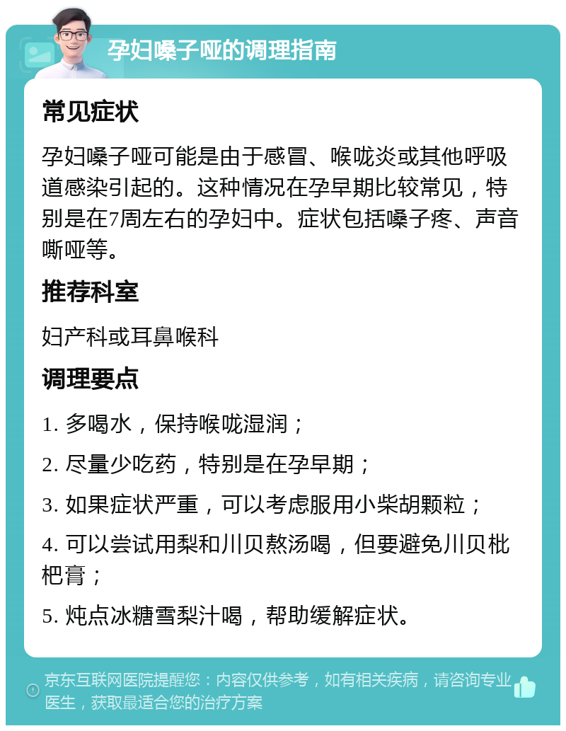 孕妇嗓子哑的调理指南 常见症状 孕妇嗓子哑可能是由于感冒、喉咙炎或其他呼吸道感染引起的。这种情况在孕早期比较常见，特别是在7周左右的孕妇中。症状包括嗓子疼、声音嘶哑等。 推荐科室 妇产科或耳鼻喉科 调理要点 1. 多喝水，保持喉咙湿润； 2. 尽量少吃药，特别是在孕早期； 3. 如果症状严重，可以考虑服用小柴胡颗粒； 4. 可以尝试用梨和川贝熬汤喝，但要避免川贝枇杷膏； 5. 炖点冰糖雪梨汁喝，帮助缓解症状。