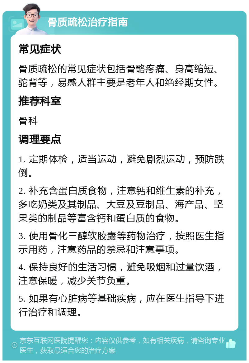 骨质疏松治疗指南 常见症状 骨质疏松的常见症状包括骨骼疼痛、身高缩短、驼背等，易感人群主要是老年人和绝经期女性。 推荐科室 骨科 调理要点 1. 定期体检，适当运动，避免剧烈运动，预防跌倒。 2. 补充含蛋白质食物，注意钙和维生素的补充，多吃奶类及其制品、大豆及豆制品、海产品、坚果类的制品等富含钙和蛋白质的食物。 3. 使用骨化三醇软胶囊等药物治疗，按照医生指示用药，注意药品的禁忌和注意事项。 4. 保持良好的生活习惯，避免吸烟和过量饮酒，注意保暖，减少关节负重。 5. 如果有心脏病等基础疾病，应在医生指导下进行治疗和调理。