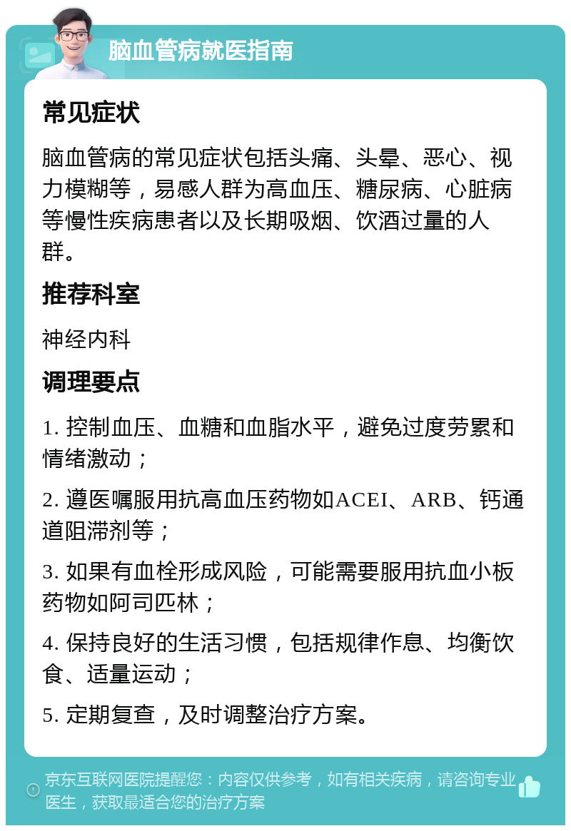 脑血管病就医指南 常见症状 脑血管病的常见症状包括头痛、头晕、恶心、视力模糊等，易感人群为高血压、糖尿病、心脏病等慢性疾病患者以及长期吸烟、饮酒过量的人群。 推荐科室 神经内科 调理要点 1. 控制血压、血糖和血脂水平，避免过度劳累和情绪激动； 2. 遵医嘱服用抗高血压药物如ACEI、ARB、钙通道阻滞剂等； 3. 如果有血栓形成风险，可能需要服用抗血小板药物如阿司匹林； 4. 保持良好的生活习惯，包括规律作息、均衡饮食、适量运动； 5. 定期复查，及时调整治疗方案。