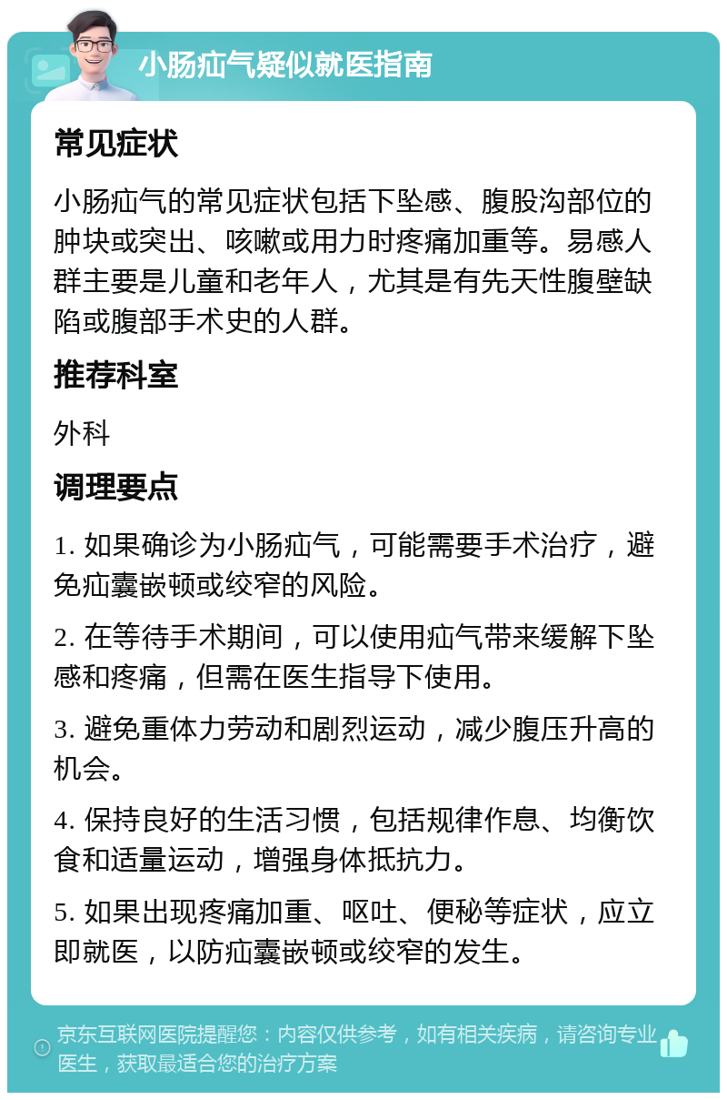 小肠疝气疑似就医指南 常见症状 小肠疝气的常见症状包括下坠感、腹股沟部位的肿块或突出、咳嗽或用力时疼痛加重等。易感人群主要是儿童和老年人，尤其是有先天性腹壁缺陷或腹部手术史的人群。 推荐科室 外科 调理要点 1. 如果确诊为小肠疝气，可能需要手术治疗，避免疝囊嵌顿或绞窄的风险。 2. 在等待手术期间，可以使用疝气带来缓解下坠感和疼痛，但需在医生指导下使用。 3. 避免重体力劳动和剧烈运动，减少腹压升高的机会。 4. 保持良好的生活习惯，包括规律作息、均衡饮食和适量运动，增强身体抵抗力。 5. 如果出现疼痛加重、呕吐、便秘等症状，应立即就医，以防疝囊嵌顿或绞窄的发生。