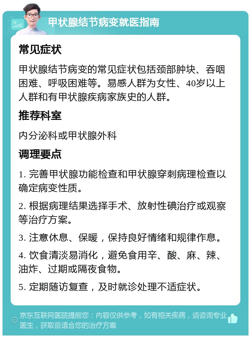 甲状腺结节病变就医指南 常见症状 甲状腺结节病变的常见症状包括颈部肿块、吞咽困难、呼吸困难等。易感人群为女性、40岁以上人群和有甲状腺疾病家族史的人群。 推荐科室 内分泌科或甲状腺外科 调理要点 1. 完善甲状腺功能检查和甲状腺穿刺病理检查以确定病变性质。 2. 根据病理结果选择手术、放射性碘治疗或观察等治疗方案。 3. 注意休息、保暖，保持良好情绪和规律作息。 4. 饮食清淡易消化，避免食用辛、酸、麻、辣、油炸、过期或隔夜食物。 5. 定期随访复查，及时就诊处理不适症状。