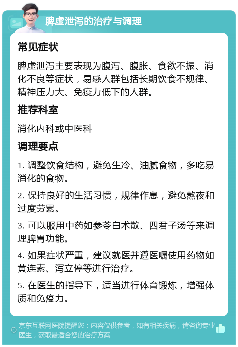 脾虚泄泻的治疗与调理 常见症状 脾虚泄泻主要表现为腹泻、腹胀、食欲不振、消化不良等症状，易感人群包括长期饮食不规律、精神压力大、免疫力低下的人群。 推荐科室 消化内科或中医科 调理要点 1. 调整饮食结构，避免生冷、油腻食物，多吃易消化的食物。 2. 保持良好的生活习惯，规律作息，避免熬夜和过度劳累。 3. 可以服用中药如参苓白术散、四君子汤等来调理脾胃功能。 4. 如果症状严重，建议就医并遵医嘱使用药物如黄连素、泻立停等进行治疗。 5. 在医生的指导下，适当进行体育锻炼，增强体质和免疫力。