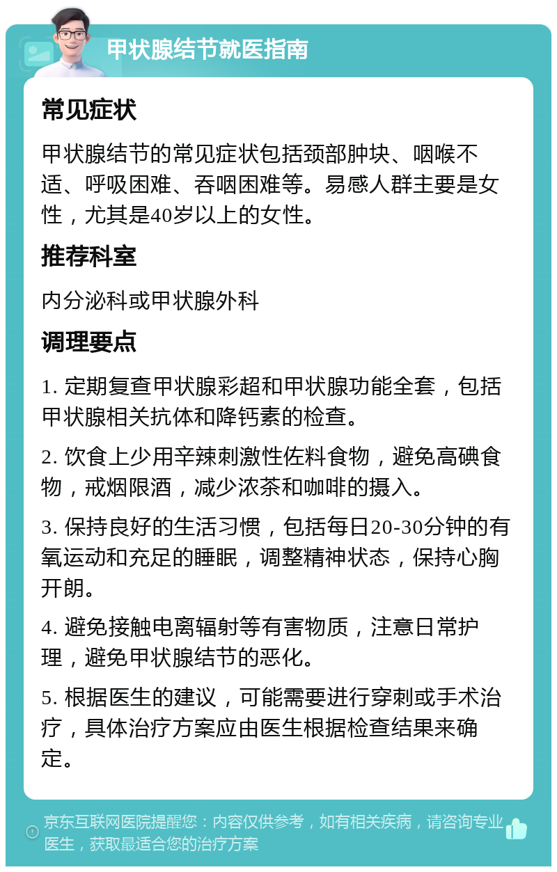 甲状腺结节就医指南 常见症状 甲状腺结节的常见症状包括颈部肿块、咽喉不适、呼吸困难、吞咽困难等。易感人群主要是女性，尤其是40岁以上的女性。 推荐科室 内分泌科或甲状腺外科 调理要点 1. 定期复查甲状腺彩超和甲状腺功能全套，包括甲状腺相关抗体和降钙素的检查。 2. 饮食上少用辛辣刺激性佐料食物，避免高碘食物，戒烟限酒，减少浓茶和咖啡的摄入。 3. 保持良好的生活习惯，包括每日20-30分钟的有氧运动和充足的睡眠，调整精神状态，保持心胸开朗。 4. 避免接触电离辐射等有害物质，注意日常护理，避免甲状腺结节的恶化。 5. 根据医生的建议，可能需要进行穿刺或手术治疗，具体治疗方案应由医生根据检查结果来确定。