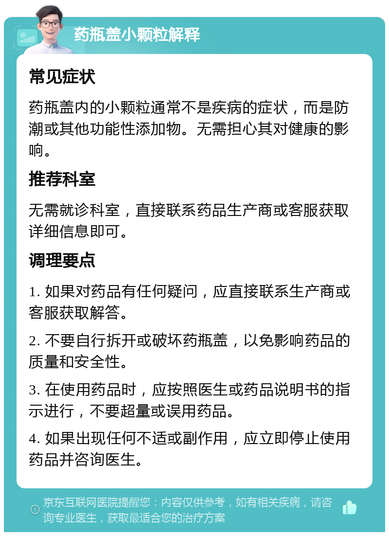 药瓶盖小颗粒解释 常见症状 药瓶盖内的小颗粒通常不是疾病的症状，而是防潮或其他功能性添加物。无需担心其对健康的影响。 推荐科室 无需就诊科室，直接联系药品生产商或客服获取详细信息即可。 调理要点 1. 如果对药品有任何疑问，应直接联系生产商或客服获取解答。 2. 不要自行拆开或破坏药瓶盖，以免影响药品的质量和安全性。 3. 在使用药品时，应按照医生或药品说明书的指示进行，不要超量或误用药品。 4. 如果出现任何不适或副作用，应立即停止使用药品并咨询医生。