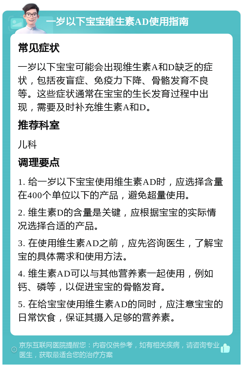 一岁以下宝宝维生素AD使用指南 常见症状 一岁以下宝宝可能会出现维生素A和D缺乏的症状，包括夜盲症、免疫力下降、骨骼发育不良等。这些症状通常在宝宝的生长发育过程中出现，需要及时补充维生素A和D。 推荐科室 儿科 调理要点 1. 给一岁以下宝宝使用维生素AD时，应选择含量在400个单位以下的产品，避免超量使用。 2. 维生素D的含量是关键，应根据宝宝的实际情况选择合适的产品。 3. 在使用维生素AD之前，应先咨询医生，了解宝宝的具体需求和使用方法。 4. 维生素AD可以与其他营养素一起使用，例如钙、磷等，以促进宝宝的骨骼发育。 5. 在给宝宝使用维生素AD的同时，应注意宝宝的日常饮食，保证其摄入足够的营养素。