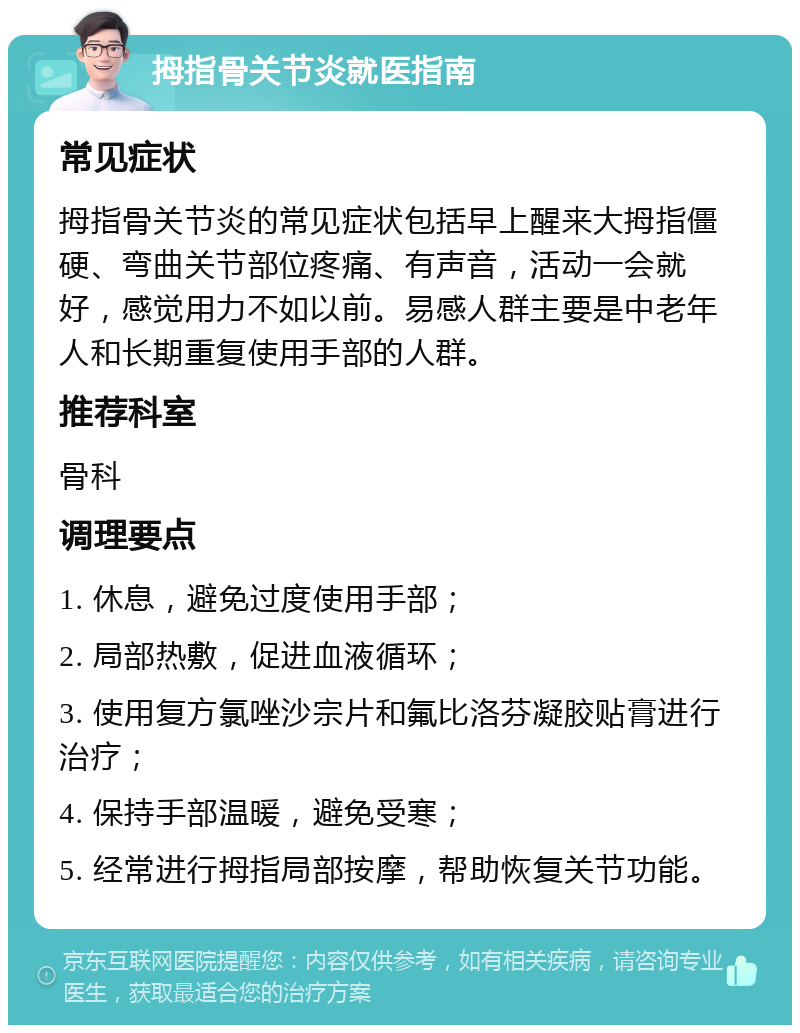 拇指骨关节炎就医指南 常见症状 拇指骨关节炎的常见症状包括早上醒来大拇指僵硬、弯曲关节部位疼痛、有声音，活动一会就好，感觉用力不如以前。易感人群主要是中老年人和长期重复使用手部的人群。 推荐科室 骨科 调理要点 1. 休息，避免过度使用手部； 2. 局部热敷，促进血液循环； 3. 使用复方氯唑沙宗片和氟比洛芬凝胶贴膏进行治疗； 4. 保持手部温暖，避免受寒； 5. 经常进行拇指局部按摩，帮助恢复关节功能。