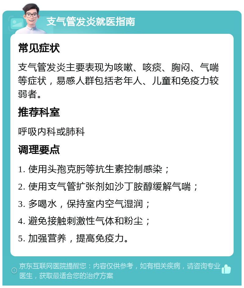 支气管发炎就医指南 常见症状 支气管发炎主要表现为咳嗽、咳痰、胸闷、气喘等症状，易感人群包括老年人、儿童和免疫力较弱者。 推荐科室 呼吸内科或肺科 调理要点 1. 使用头孢克肟等抗生素控制感染； 2. 使用支气管扩张剂如沙丁胺醇缓解气喘； 3. 多喝水，保持室内空气湿润； 4. 避免接触刺激性气体和粉尘； 5. 加强营养，提高免疫力。